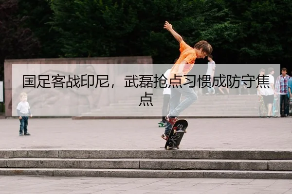 国足客战印尼，武磊抢点习惯成防守焦点 - leyu
